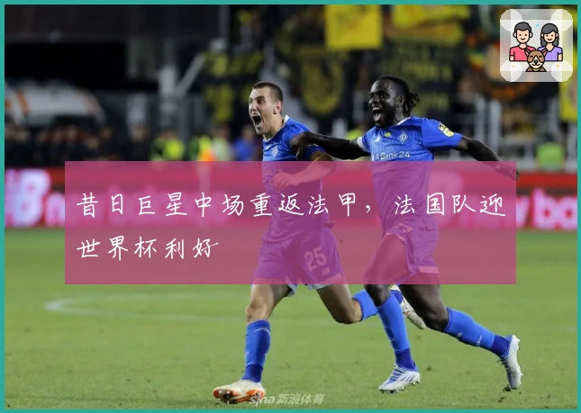 昔日巨星中场重返法甲，法国队迎世界杯利好