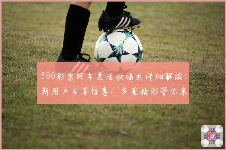 500彩票网年度活动福利详细解读：新用户专享惊喜，多重精彩等你来领取