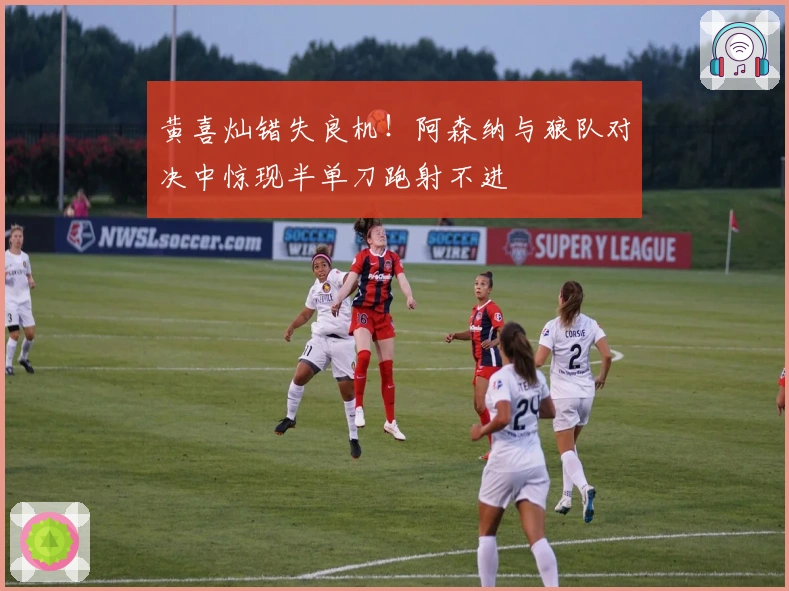 黄喜灿错失良机！阿森纳与狼队对决中惊现半单刀跑射不进
