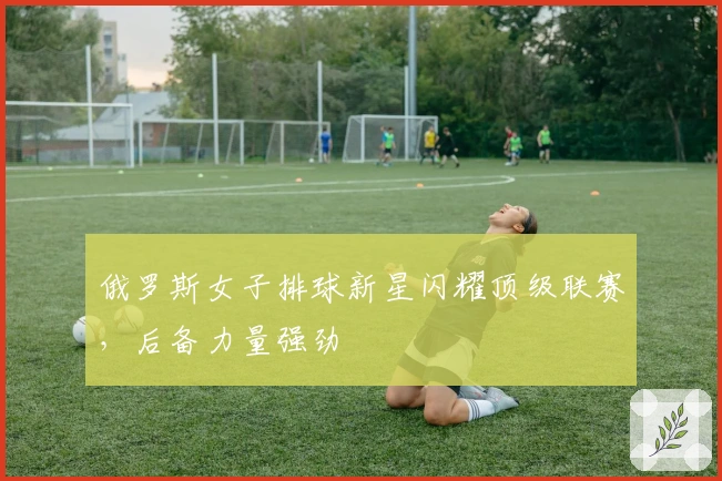 俄罗斯女子排球新星闪耀顶级联赛，后备力量强劲