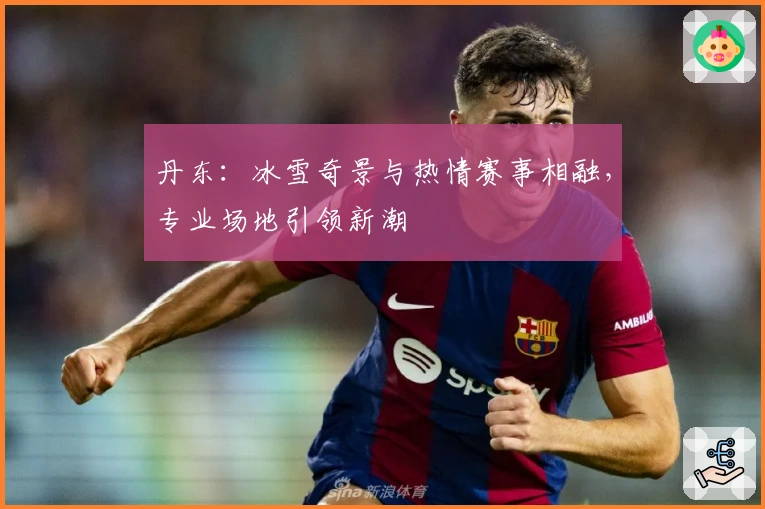 丹东：冰雪奇景与热情赛事相融，专业场地引领新潮