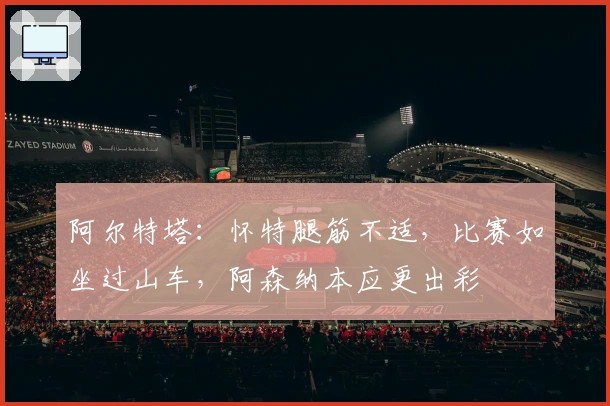 阿尔特塔：怀特腿筋不适，比赛如坐过山车，阿森纳本应更出彩