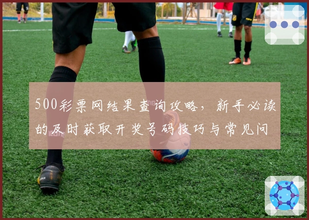 500彩票网结果查询攻略，新手必读的及时获取开奖号码技巧与常见问题解答