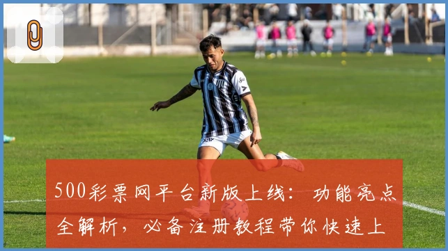 500彩票网平台新版上线：功能亮点全解析，必备注册教程带你快速上手