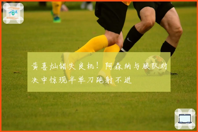 黄喜灿错失良机！阿森纳与狼队对决中惊现半单刀跑射不进