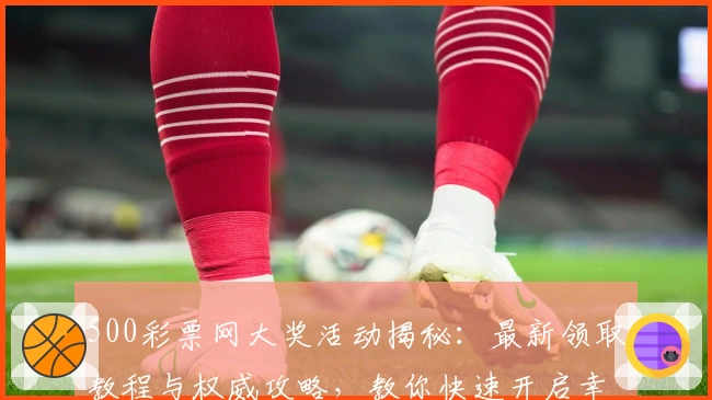 500彩票网大奖活动揭秘：最新领取教程与权威攻略，教你快速开启幸运之旅