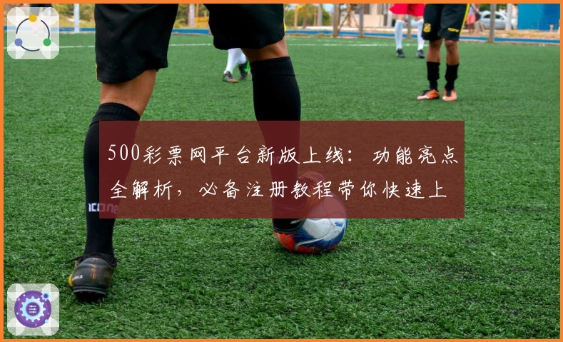 500彩票网平台新版上线:功能亮点全解析,必备注册教程带你快速上手