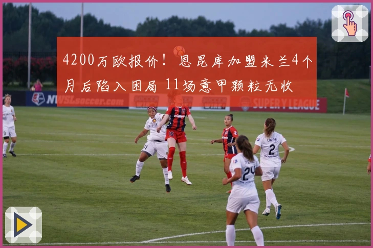 4200万欧报价！恩昆库加盟米兰4个月后陷入困局 11场意甲颗粒无收