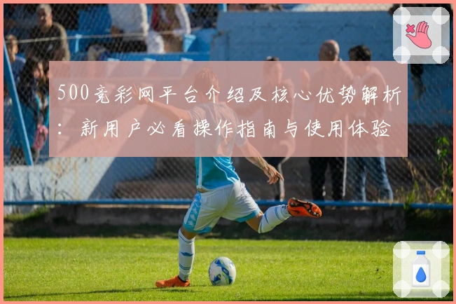 500竞彩网平台介绍及核心优势解析：新用户必看操作指南与使用体验分享