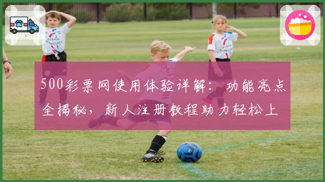 500彩票网使用体验详解:功能亮点全揭秘,新人注册教程助力轻松上手