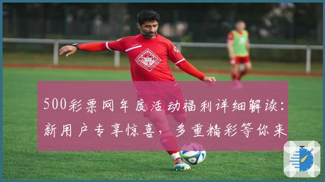 500彩票网年度活动福利详细解读：新用户专享惊喜，多重精彩等你来领取