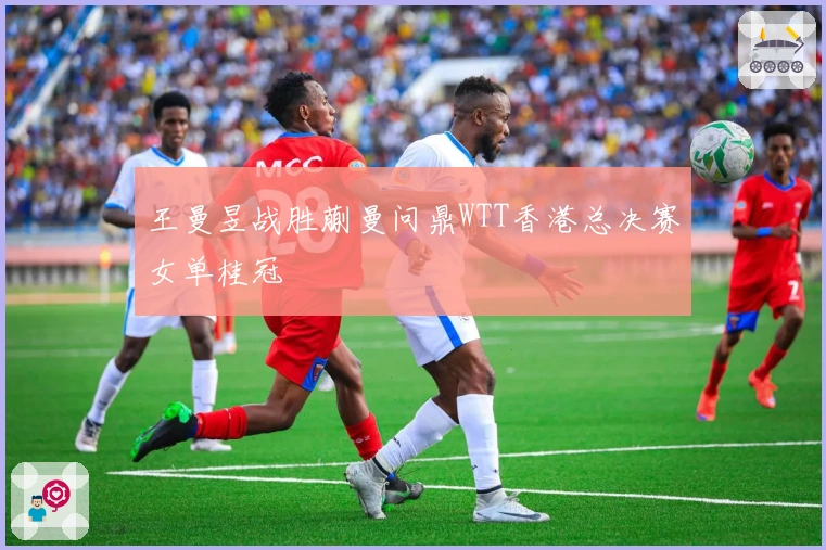 王曼昱战胜蒯曼问鼎WTT香港总决赛女单桂冠